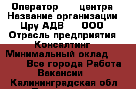 Оператор Call-центра › Название организации ­ Цру АДВ777, ООО › Отрасль предприятия ­ Консалтинг › Минимальный оклад ­ 50 000 - Все города Работа » Вакансии   . Калининградская обл.,Пионерский г.